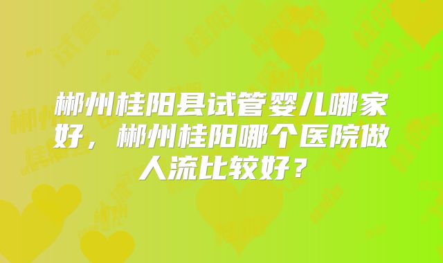 郴州桂阳县试管婴儿哪家好，郴州桂阳哪个医院做人流比较好？
