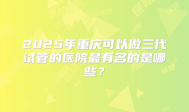 2025年重庆可以做三代试管的医院最有名的是哪些?