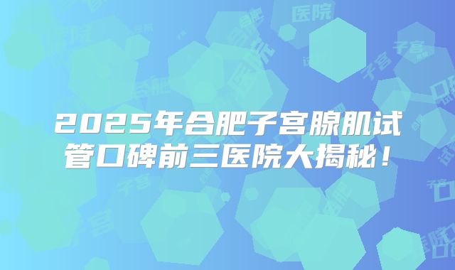 2025年合肥子宫腺肌试管口碑前三医院大揭秘!
