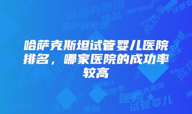 哈萨克斯坦试管婴儿医院排名，哪家医院的成功率较高