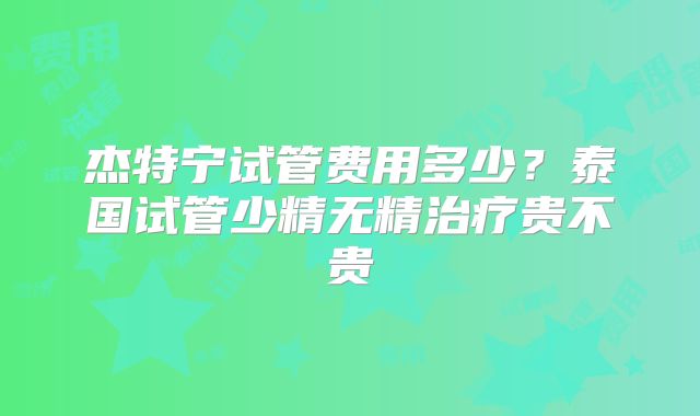 杰特宁试管费用多少?泰国试管少精无精治疗贵不贵