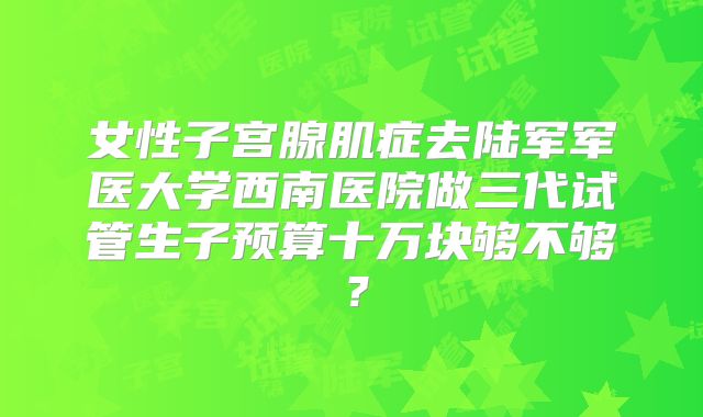 女性子宫腺肌症去陆军军医大学西南医院做三代试管生子预算十万块够不够?
