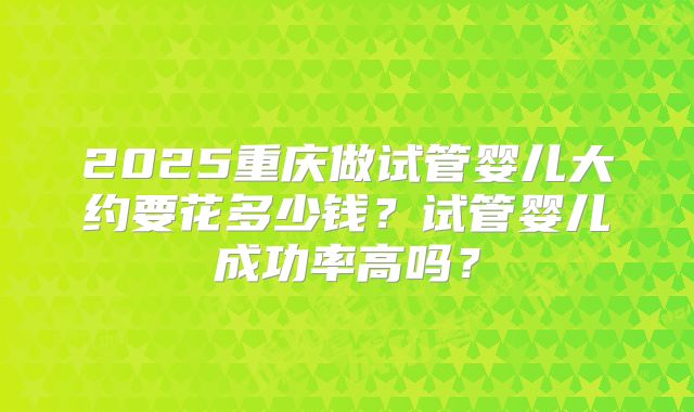 2025重庆做试管婴儿大约要花多少钱？试管婴儿成功率高吗？