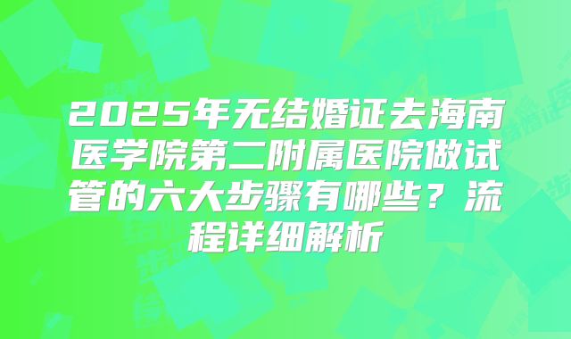 2025年无结婚证去海南医学院第二附属医院做试管的六大步骤有哪些?流程详细解析