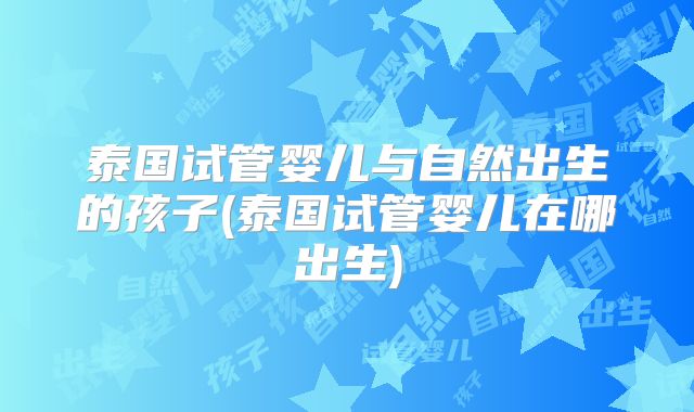 泰国试管婴儿与自然出生的孩子(泰国试管婴儿在哪出生)