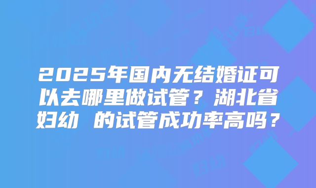 2025年国内无结婚证可以去哪里做试管？湖北省妇幼 的试管成功率高吗？