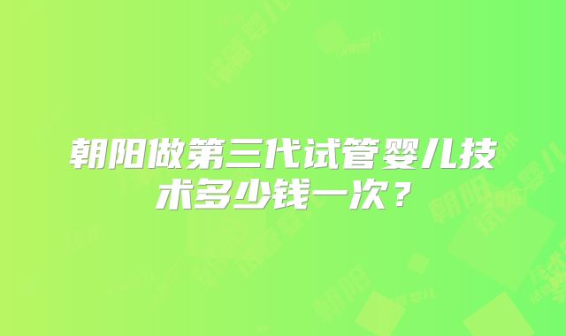 朝阳做第三代试管婴儿技术多少钱一次?