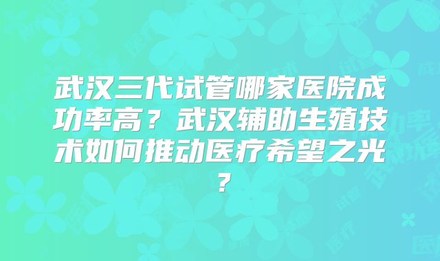武汉三代试管哪家医院成功率高？武汉辅助生殖技术如何推动医疗希望之光？