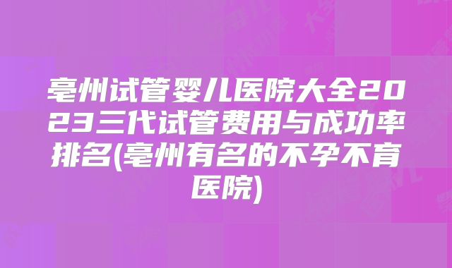 亳州试管婴儿医院大全2023三代试管费用与成功率排名(亳州有名的不孕不育医院)
