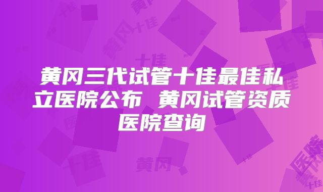黄冈三代试管十佳最佳私立医院公布 黄冈试管资质医院查询