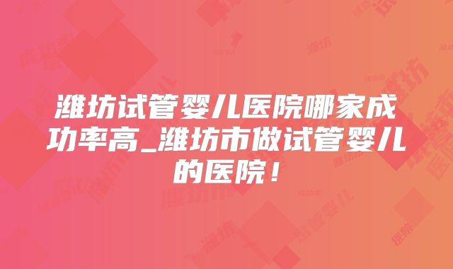 潍坊试管婴儿医院哪家成功率高_潍坊市做试管婴儿的医院！
