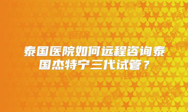 泰国医院如何远程咨询泰国杰特宁三代试管?