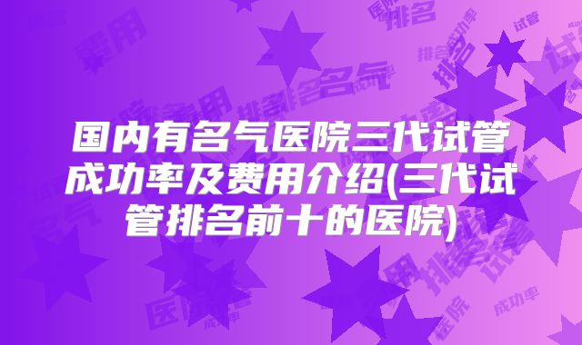 国内有名气医院三代试管成功率及费用介绍(三代试管排名前十的医院)
