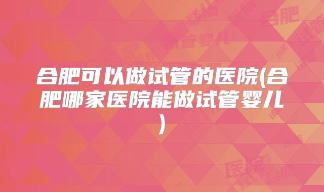合肥可以做试管的医院(合肥哪家医院能做试管婴儿)