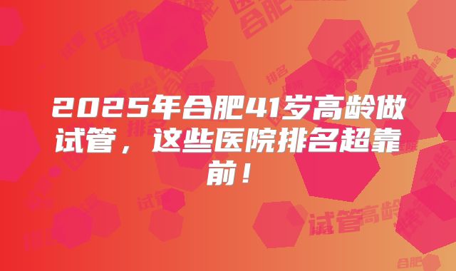 2025年合肥41岁高龄做试管，这些医院排名超靠前！