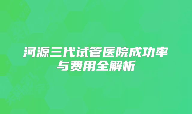 河源三代试管医院成功率与费用全解析