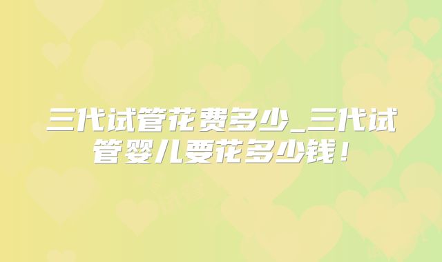 三代试管花费多少_三代试管婴儿要花多少钱!