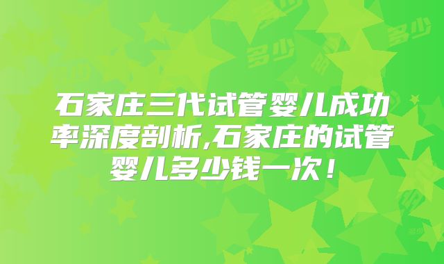 石家庄三代试管婴儿成功率深度剖析,石家庄的试管婴儿多少钱一次！