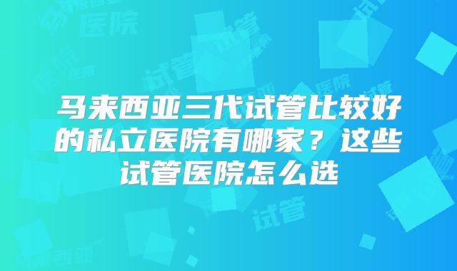 马来西亚三代试管比较好的私立医院有哪家?这些试管医院怎么选