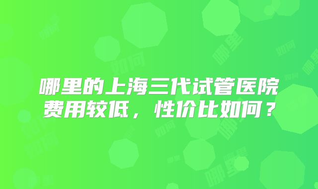 哪里的上海三代试管医院费用较低，性价比如何？