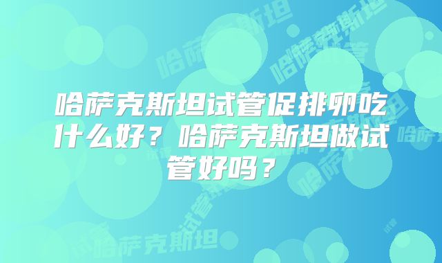 哈萨克斯坦试管促排卵吃什么好？哈萨克斯坦做试管好吗？