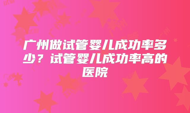 广州做试管婴儿成功率多少?试管婴儿成功率高的医院