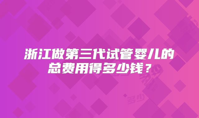 浙江做第三代试管婴儿的总费用得多少钱?