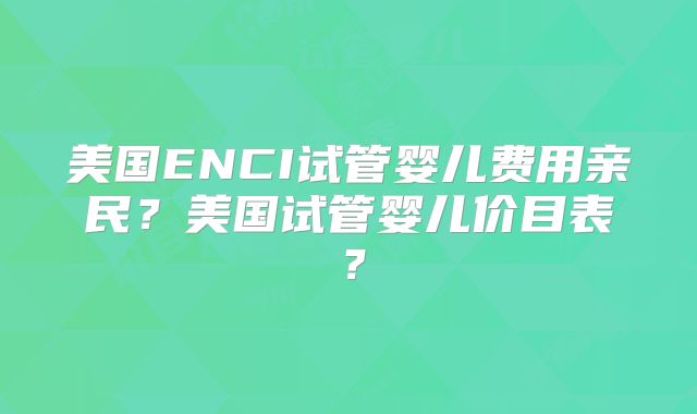 美国ENCI试管婴儿费用亲民？美国试管婴儿价目表？