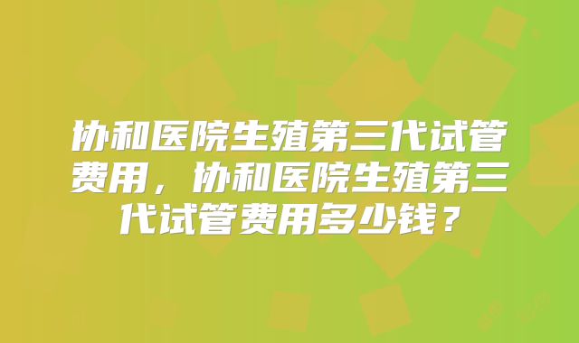 协和医院生殖第三代试管费用，协和医院生殖第三代试管费用多少钱？