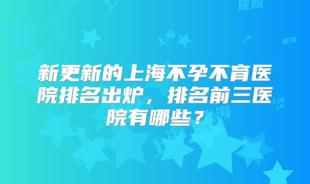 新更新的上海不孕不育医院排名出炉，排名前三医院有哪些？