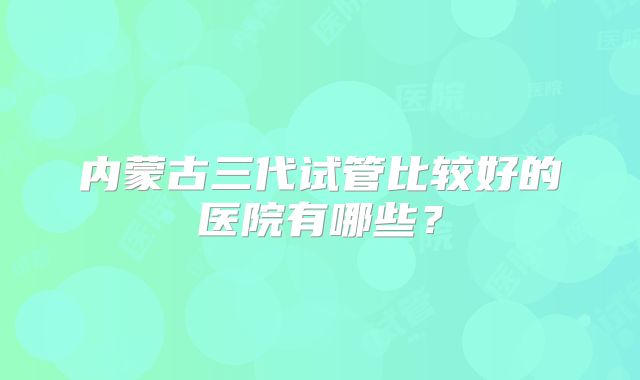 内蒙古三代试管比较好的医院有哪些？