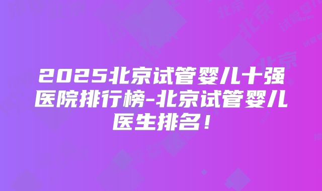 2025北京试管婴儿十强医院排行榜-北京试管婴儿医生排名!