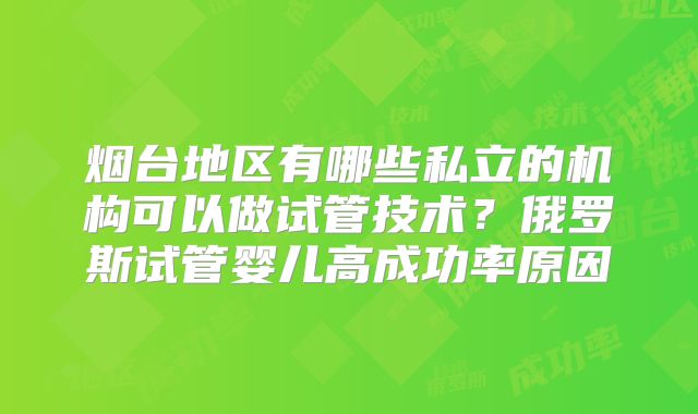 烟台地区有哪些私立的机构可以做试管技术？俄罗斯试管婴儿高成功率原因