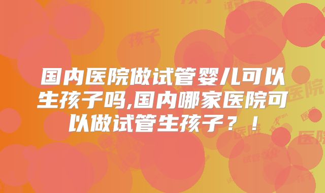 国内医院做试管婴儿可以生孩子吗,国内哪家医院可以做试管生孩子？！