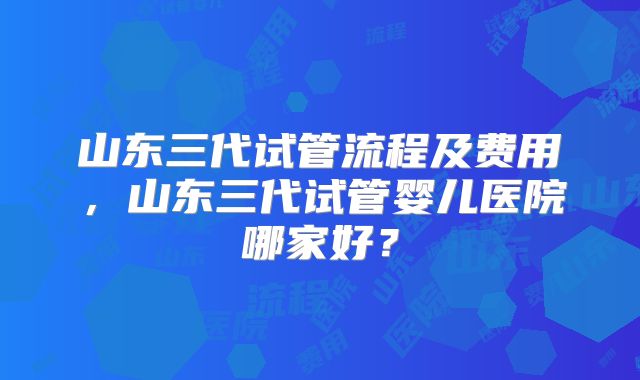 山东三代试管流程及费用，山东三代试管婴儿医院哪家好？