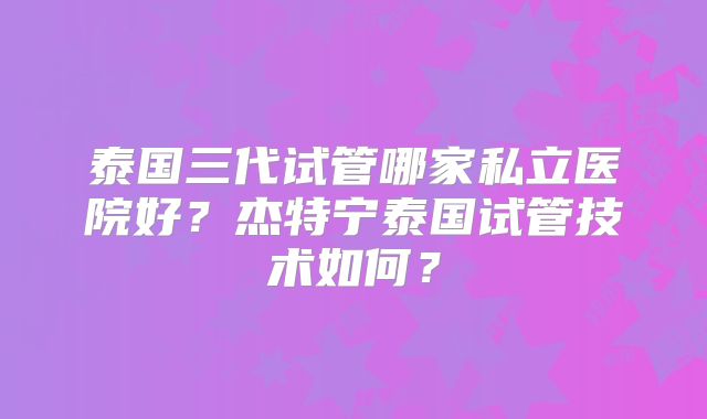 泰国三代试管哪家私立医院好?杰特宁泰国试管技术如何?