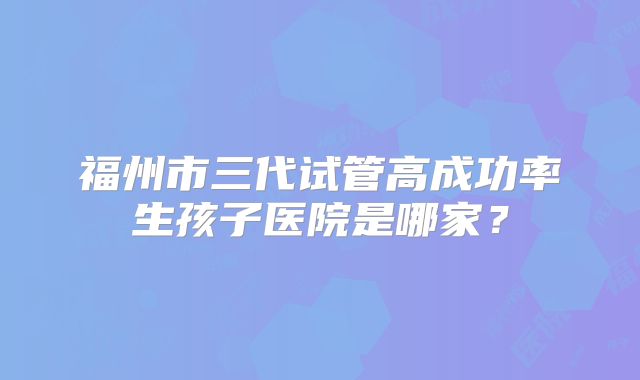 福州市三代试管高成功率生孩子医院是哪家？