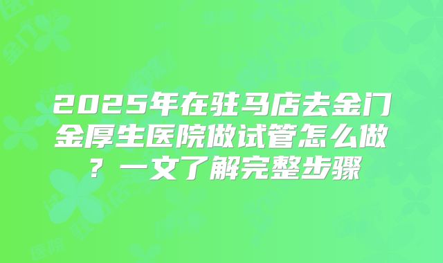 2025年在驻马店去金门金厚生医院做试管怎么做？一文了解完整步骤