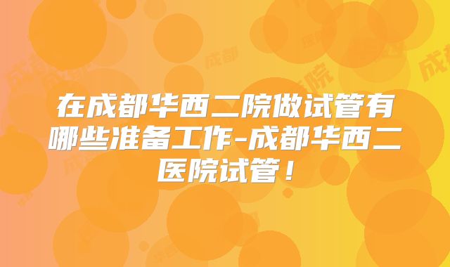 在成都华西二院做试管有哪些准备工作-成都华西二医院试管!