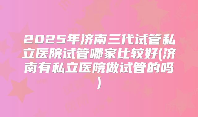 2025年济南三代试管私立医院试管哪家比较好(济南有私立医院做试管的吗)