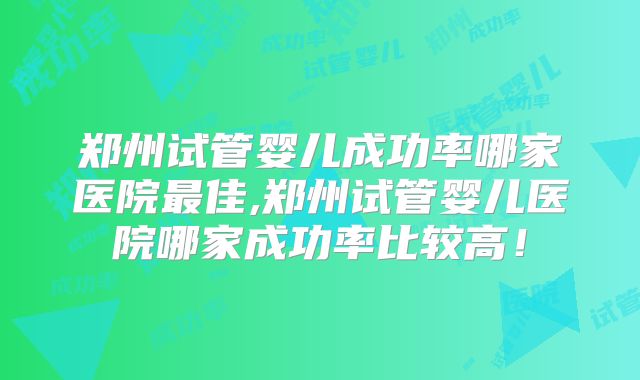 郑州试管婴儿成功率哪家医院最佳,郑州试管婴儿医院哪家成功率比较高!