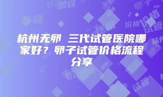 杭州无卵�三代试管医院哪家好？卵子试管价格流程分享