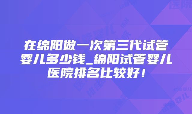 在绵阳做一次第三代试管婴儿多少钱_绵阳试管婴儿医院排名比较好!
