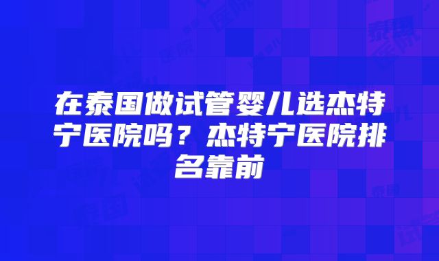在泰国做试管婴儿选杰特宁医院吗?杰特宁医院排名靠前