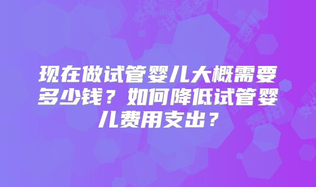 现在做试管婴儿大概需要多少钱?如何降低试管婴儿费用支出?