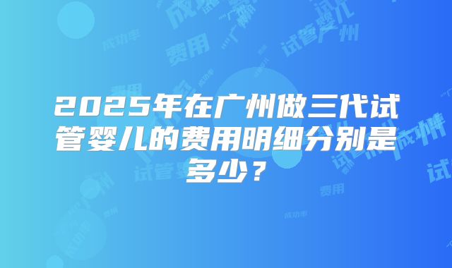 2025年在广州做三代试管婴儿的费用明细分别是多少?