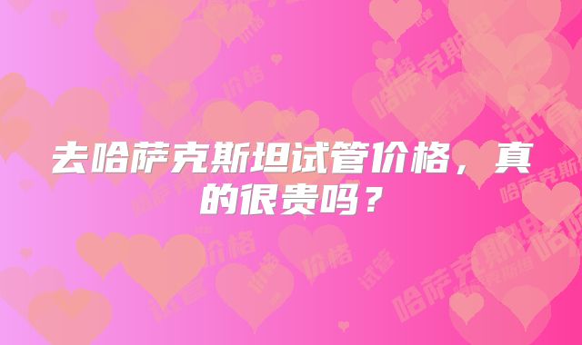去哈萨克斯坦试管价格,真的很贵吗?