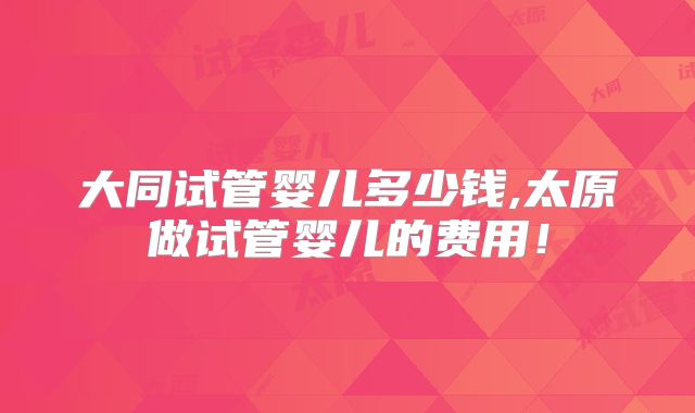 大同试管婴儿多少钱,太原做试管婴儿的费用！