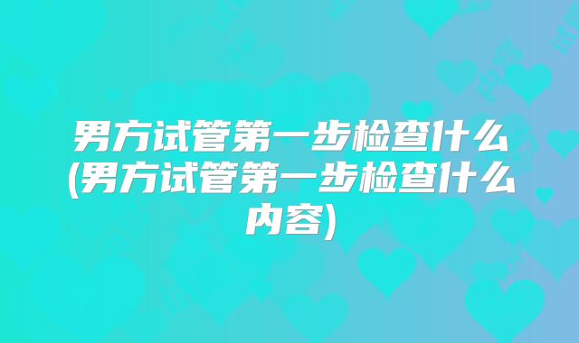 男方试管第一步检查什么(男方试管第一步检查什么内容)