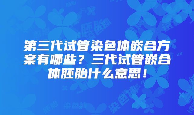 第三代试管染色体嵌合方案有哪些?三代试管嵌合体胚胎什么意思!